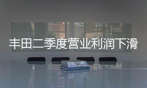 豐田二季度營業(yè)利潤下滑15% 因日元飆升