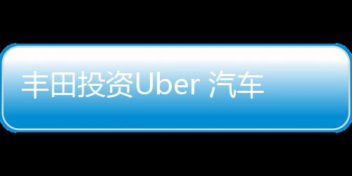 豐田投資Uber 汽車業加速擁抱共享經濟