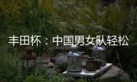 豐田杯：中國男女隊輕松進決賽