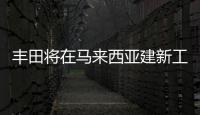 豐田將在馬來西亞建新工廠 年產達到5萬輛