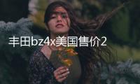 豐田bz4x美國(guó)售價(jià)26.7萬(wàn)元 國(guó)產(chǎn)或25萬(wàn)之內(nèi)