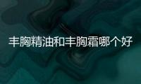 豐胸精油和豐胸霜哪個好 豐胸精油好還是霜好用