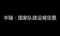豐臻：國家隊建設肯定是有問題的，比賽中不應該沒有精神領袖