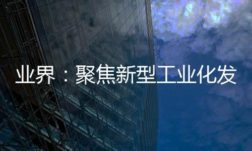 業界：聚焦新型工業化發展 推動數字化轉型走深向實