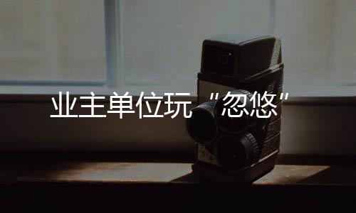 業(yè)主單位玩“忽悠”
