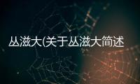 叢滋大(關(guān)于叢滋大簡(jiǎn)述)