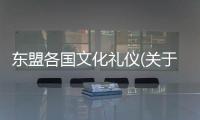 東盟各國文化禮儀(關于東盟各國文化禮儀簡述)