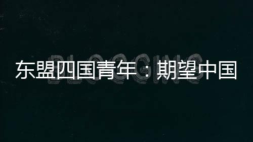 東盟四國青年：期望中國—東盟青年增進交流 攜手未來合作