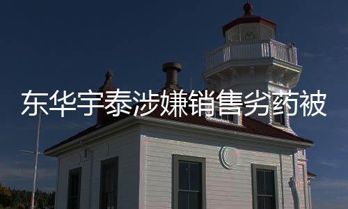東華宇泰涉嫌銷售劣藥被罰