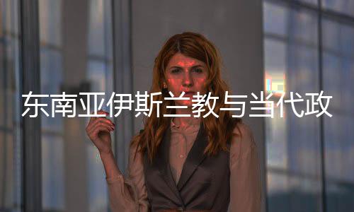 東南亞伊斯蘭教與當代政治(關于東南亞伊斯蘭教與當代政治簡述)