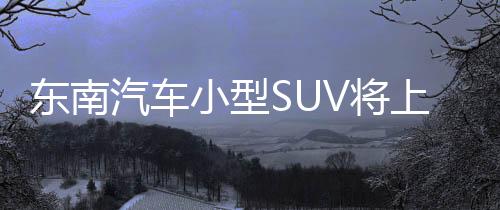 東南汽車小型SUV將上市 搭1.5T發動機