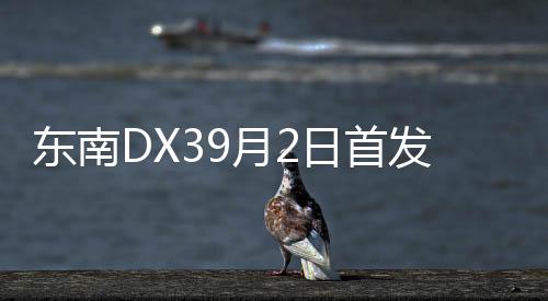東南DX39月2日首發(fā) 小型SUV/11月1日上市