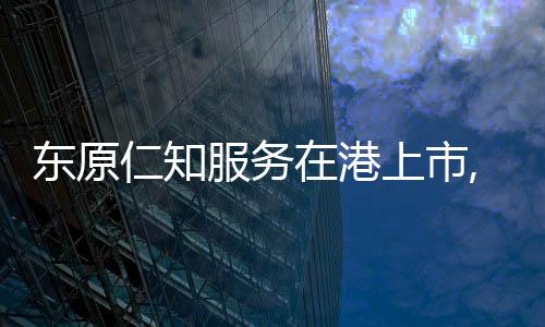 東原仁知服務在港上市,總市值7.9億港元
