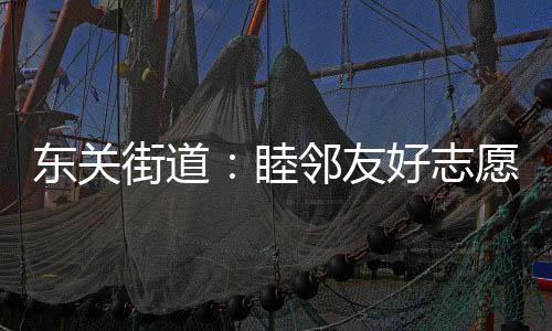 東關街道：睦鄰友好志愿行 增進福祉暖民心
