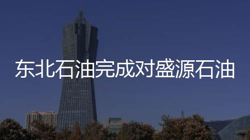東北石油完成對盛源石油的收購