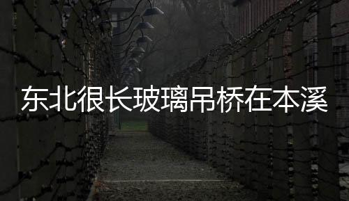 東北很長玻璃吊橋在本溪開建,行業(yè)資訊