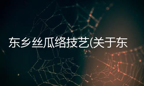 東鄉絲瓜絡技藝(關于東鄉絲瓜絡技藝簡述)