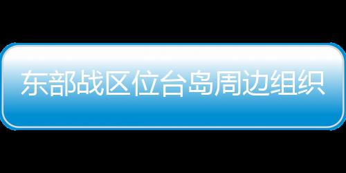 東部戰(zhàn)區(qū)位臺(tái)島周邊組織海空聯(lián)合戰(zhàn)備警巡和聯(lián)合演訓(xùn)