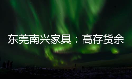 東莞南興家具：高存貨余額 產(chǎn)能大躍進(jìn)存疑