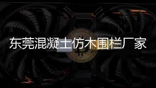 東莞混凝土仿木圍欄廠家——友翠圍欄