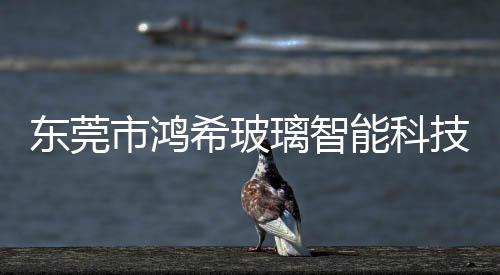 東莞市鴻希玻璃智能科技有限公司,行業資訊