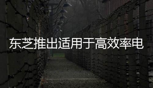東芝推出適用于高效率電源的新款1200V碳化硅MOSFET