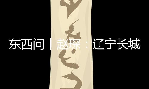 東西問丨趙琛：遼寧長城知多少？