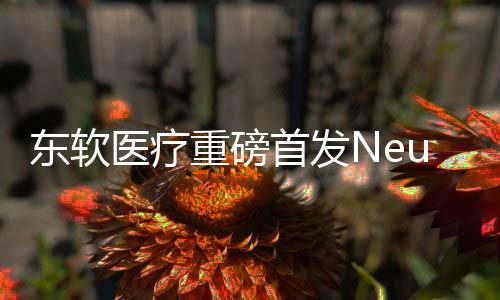 東軟醫療重磅首發NeuMR Rena盛名磁共振平臺級產品