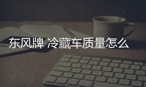 東風牌 冷藏車質量怎么樣？專汽家園