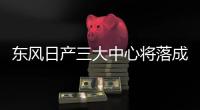 東風日產三大中心將落成 為研發提供支持