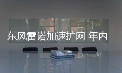 東風雷諾加速擴網 年內將增至150家4S店