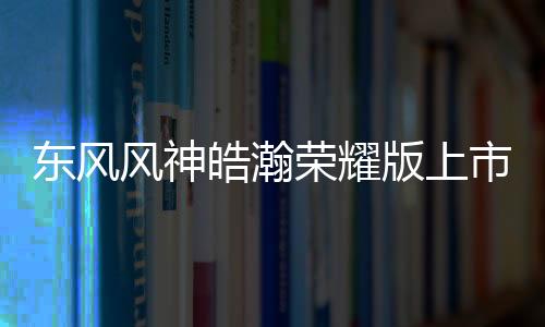 東風(fēng)風(fēng)神皓瀚榮耀版上市，上班族的SUV省錢、省心之選