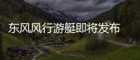 東風風行游艇即將發布 家用7座 EMA平臺打造