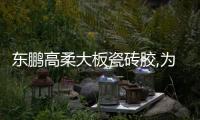 東鵬高柔大板瓷磚膠,為巖板鋪貼而生!