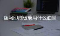 絲網印刷玻璃用什么油墨牢固點  玻璃絲印油墨烘干溫度是多少,行業資訊