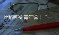 絲路畫卷·青年說丨“一帶一路” 為交流架橋 為交心鋪路