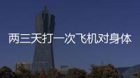 兩三天打一次飛機對身體有影響嗎(飛機打多了會影響生育嗎)