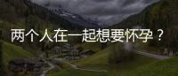 兩個人在一起想要懷孕？這些方法你一定要知道
