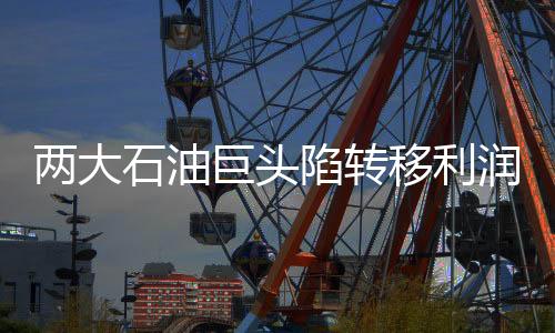 兩大石油巨頭陷轉移利潤丑聞