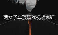 兩女子車頂嬉戲視頻爆紅 當事人已被警方找到