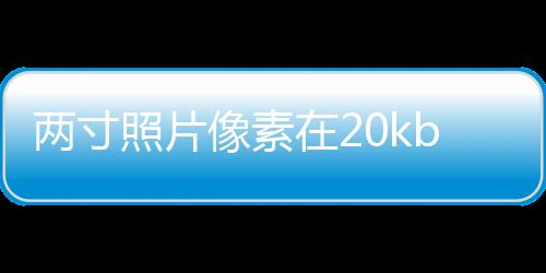 兩寸照片像素在20kb以下怎么設置（兩寸照片像素）