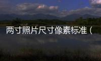 兩寸照片尺寸像素標(biāo)準(zhǔn)（兩寸照片尺寸像素）