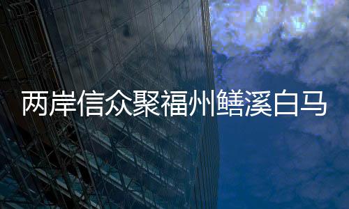 兩岸信眾聚福州鱔溪白馬王廟敘緣交流
