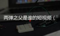 兩彈之父是誰的短視頻（兩彈之父是誰）