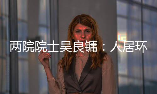 兩院院士吳良鏞：人居環境治理應注重整體性 避免城鎮化無序發展