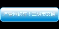 嚴管網約車！三明市交通運管所透露了這些信息