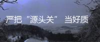 嚴把“源頭關” 當好質檢員