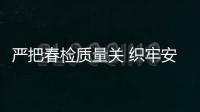 嚴把春檢質量關 織牢安全防護網