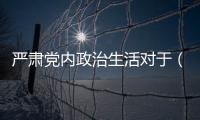 嚴肅黨內政治生活對于（嚴肅黨內政治生活要注意哪幾點）