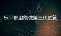 樂(lè)平哪里能做第三代試管嬰兒？江西省內(nèi)僅1家能做